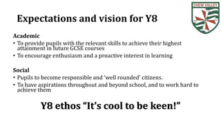 Expectations and vision for Y8
Academic
• To provide pupils with the relevant skills to achieve their highest
attainment in future GCSE courses
• To encourage enthusiasm and a proactive interest in learning
Social
• Pupils to become responsible and ‘well rounded’ citizens.
• To have aspirations throughout and beyond school, and to work hard to
achieve them
Y8 ethos “It’s cool to be keen!”
 