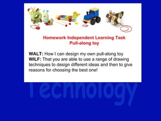 Homework Independent Learning Task
Pull-along toy
 
WALT: How I can design my own pull-along toy
WILF: That you are able to use a range of drawing 
techniques to design different ideas and then to give 
reasons for choosing the best one!
 