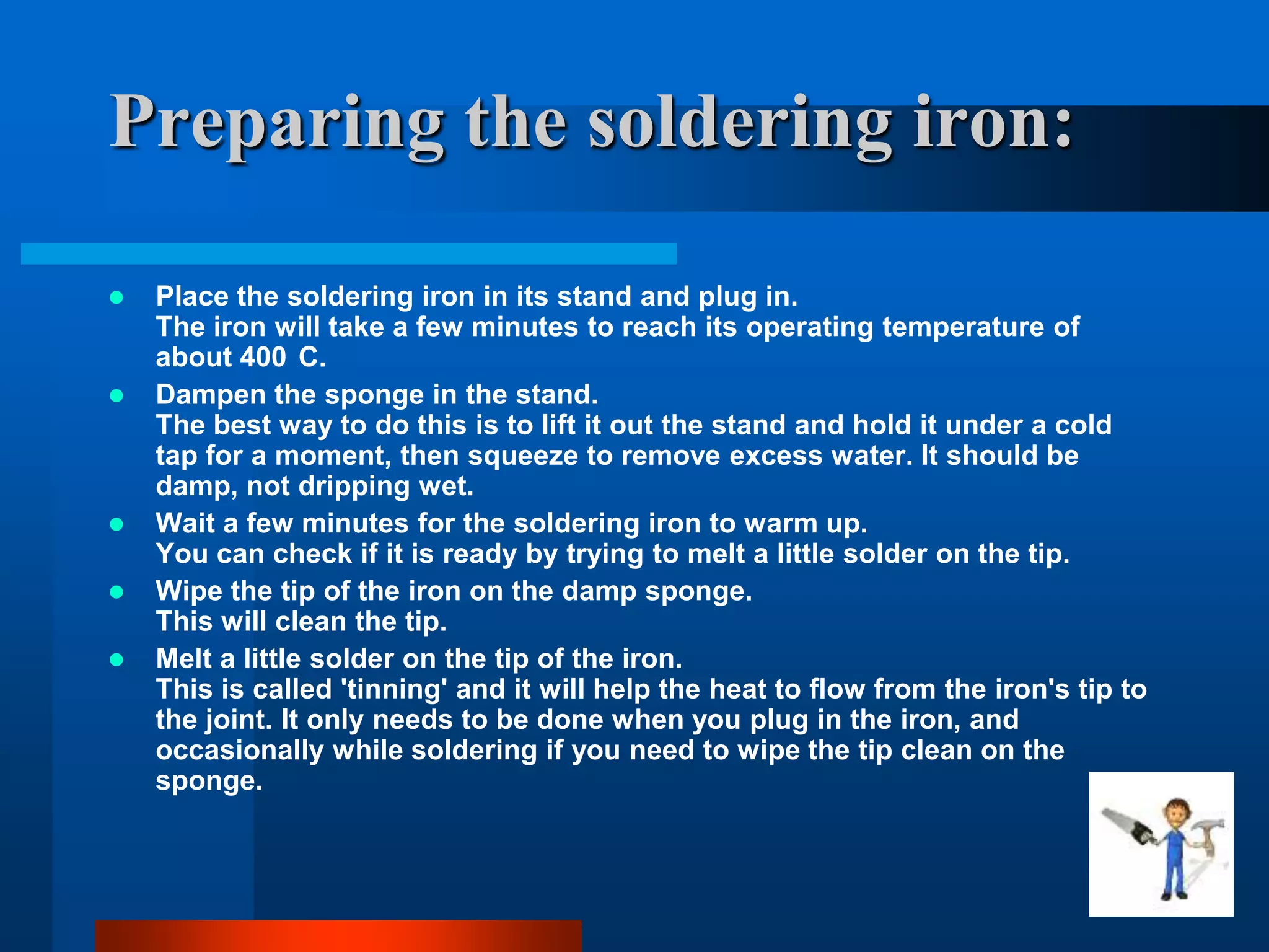 Preparing the soldering iron:

   Place the soldering iron in its stand and plug in.
    The iron will take a few minutes to reach its operating temperature of
    about 400 C.
   Dampen the sponge in the stand.
    The best way to do this is to lift it out the stand and hold it under a cold
    tap for a moment, then squeeze to remove excess water. It should be
    damp, not dripping wet.
   Wait a few minutes for the soldering iron to warm up.
    You can check if it is ready by trying to melt a little solder on the tip.
   Wipe the tip of the iron on the damp sponge.
    This will clean the tip.
   Melt a little solder on the tip of the iron.
    This is called 'tinning' and it will help the heat to flow from the iron's tip to
    the joint. It only needs to be done when you plug in the iron, and
    occasionally while soldering if you need to wipe the tip clean on the
    sponge.
 