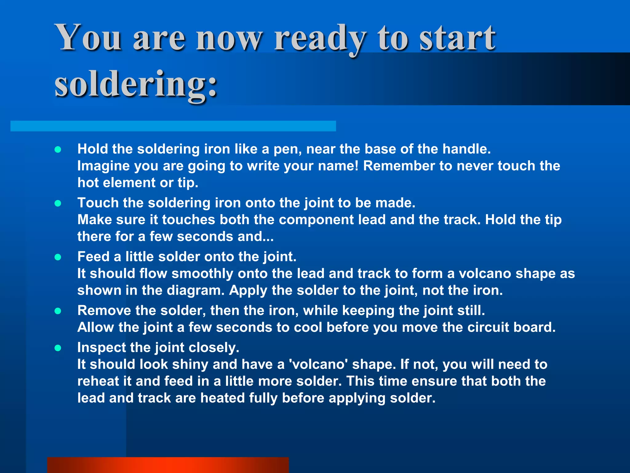 You are now ready to start
soldering:
   Hold the soldering iron like a pen, near the base of the handle.
    Imagine you are going to write your name! Remember to never touch the
    hot element or tip.
   Touch the soldering iron onto the joint to be made.
    Make sure it touches both the component lead and the track. Hold the tip
    there for a few seconds and...
   Feed a little solder onto the joint.
    It should flow smoothly onto the lead and track to form a volcano shape as
    shown in the diagram. Apply the solder to the joint, not the iron.
   Remove the solder, then the iron, while keeping the joint still.
    Allow the joint a few seconds to cool before you move the circuit board.
   Inspect the joint closely.
    It should look shiny and have a 'volcano' shape. If not, you will need to
    reheat it and feed in a little more solder. This time ensure that both the
    lead and track are heated fully before applying solder.
 