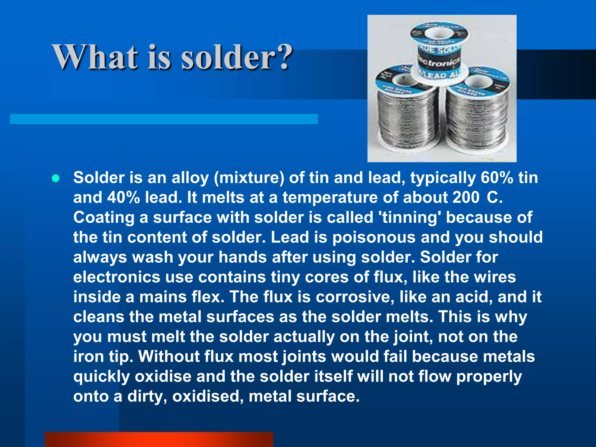 What is solder?


   Solder is an alloy (mixture) of tin and lead, typically 60% tin
    and 40% lead. It melts at a temperature of about 200 C.
    Coating a surface with solder is called 'tinning' because of
    the tin content of solder. Lead is poisonous and you should
    always wash your hands after using solder. Solder for
    electronics use contains tiny cores of flux, like the wires
    inside a mains flex. The flux is corrosive, like an acid, and it
    cleans the metal surfaces as the solder melts. This is why
    you must melt the solder actually on the joint, not on the
    iron tip. Without flux most joints would fail because metals
    quickly oxidise and the solder itself will not flow properly
    onto a dirty, oxidised, metal surface.
 