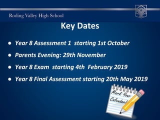 Key Dates
● Year 8 Assessment 1 starting 1st October
● Parents Evening: 29th November
● Year 8 Exam starting 4th February 2019
● Year 8 Final Assessment starting 20th May 2019
 