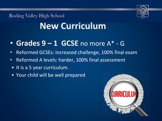 • Grades 9 – 1 GCSE no more A* - G
• Reformed GCSEs: increased challenge, 100% final exam
• Reformed A levels: harder, 100% final assessment
• It is a 5 year curriculum.
• Your child will be well prepared
New Curriculum
 