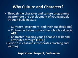 • Through the character and culture programme
we promote the development of young people
through building 3C’s;
– Currency (attainment and their qualifications)
– Culture (individuals share the schools values ie.
ARE)
– Character (building young people’s skills and
attributes through LORIC)
•Period 1 is vital and incorporates teaching and
learning.
Aspiration, Respect, Endeavour
Why Culture and Character?
 