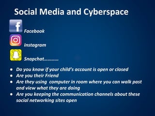 • Facebook
• Instagram
• Snapchat…………
Social Media and Cyberspace
● Do you know if your child’s account is open or closed
● Are you their Friend
● Are they using computer in room where you can walk past
and view what they are doing
● Are you keeping the communication channels about these
social networking sites open
 