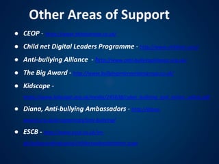Other Areas of Support
● CEOP - https://www.thinkuknow.co.uk/
● Child net Digital Leaders Programme - http://www.childnet.com/
● Anti-bullying Alliance - http://www.anti-bullyingalliance.org.uk/
● The Big Award - http://www.bullyinginterventiongroup.co.uk/
● Kidscape -
https://www.kidscape.org.uk/media/245638/cyber_bullying_and_online_safety.pdf
● Diana, Anti-bullying Ambassadors - http://diana-
award.org.uk/programmes/anti-bullying/
● ESCB - http://www.escb.co.uk/en-
gb/safeguardingtopics/childsexualexploitation.aspx
 