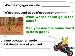J’aime voyager en vélo __________________

  c’est reposant et ce n’est pas cher.
               What words could go in the
               gaps?

               Can you use the same word
               in both gaps?

J’aime voyager en moto _________
c’est dangereux et polluant
 