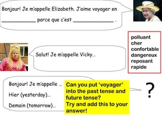 Bonjour! Je m’appelle Elizabeth. J’aime voyager en

___________ parce que c’est _____________ .


                                                      polluant
                                                      cher
                                                      confortable
              Salut! Je m’appelle Vicky…              dangereux
                                                      reposant
                                                      rapide




                                                           ?
   Bonjour! Je m’appelle … Can you put ‘voyager’
                           into the past tense and
   Hier (yesterday)…
                           future tense?
   Demain (tomorrow)…      Try and add this to your
                           answer!
 