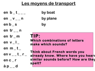 Les moyens de transport
en b _ t _ _ _            by boat
en _ v _ _ n              by plane
en b _ s                  by
en tr _ _ n
en tr _ m          TIP:
                   Which combinations of letters
en v _ l _
                   make which sounds?
en m _ t _
                   Think about French words you
en v _ _ t _ r _   already know. Where have you heard
en c _ r           similar sounds before? How are they
                   spelt?
àp__d
 