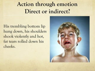 His trembling bottom lip
hung down, his shoulders
shook violently and hot,
fat tears rolled down his
cheeks.
Action through emotion
Direct or indirect?
 
