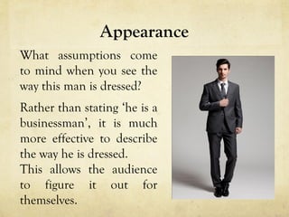 Appearance
What assumptions come
to mind when you see the
way this man is dressed?
Rather than stating ‘he is a
businessman’, it is much
more effective to describe
the way he is dressed.
This allows the audience
to figure it out for
themselves.
 