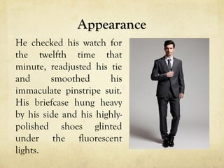 Appearance
He checked his watch for
the twelfth time that
minute, readjusted his tie
and smoothed his
immaculate pinstripe suit.
His briefcase hung heavy
by his side and his highly-
polished shoes glinted
under the fluorescent
lights.
 