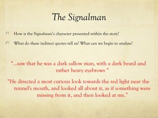 The Signalman
How is the Signalman’s character presented within the story?
What do these indirect quotes tell us? What can we begin to analyse?
“…saw that he was a dark sallow man, with a dark beard and
rather heavy eyebrows “
“He directed a most curious look towards the red light near the
tunnel's mouth, and looked all about it, as if something were
missing from it, and then looked at me.”
 