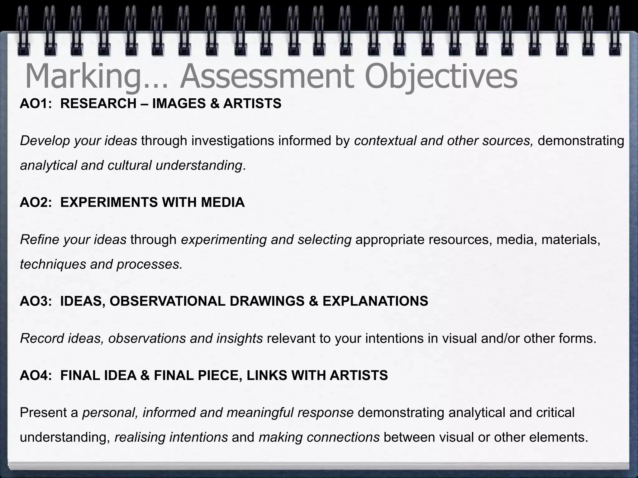 Marking… Assessment Objectives
AO1: RESEARCH – IMAGES & ARTISTS
Develop your ideas through investigations informed by contextual and other sources, demonstrating
analytical and cultural understanding.
AO2: EXPERIMENTS WITH MEDIA
Refine your ideas through experimenting and selecting appropriate resources, media, materials,
techniques and processes.
AO3: IDEAS, OBSERVATIONAL DRAWINGS & EXPLANATIONS
Record ideas, observations and insights relevant to your intentions in visual and/or other forms.
AO4: FINAL IDEA & FINAL PIECE, LINKS WITH ARTISTS
Present a personal, informed and meaningful response demonstrating analytical and critical
understanding, realising intentions and making connections between visual or other elements.
 