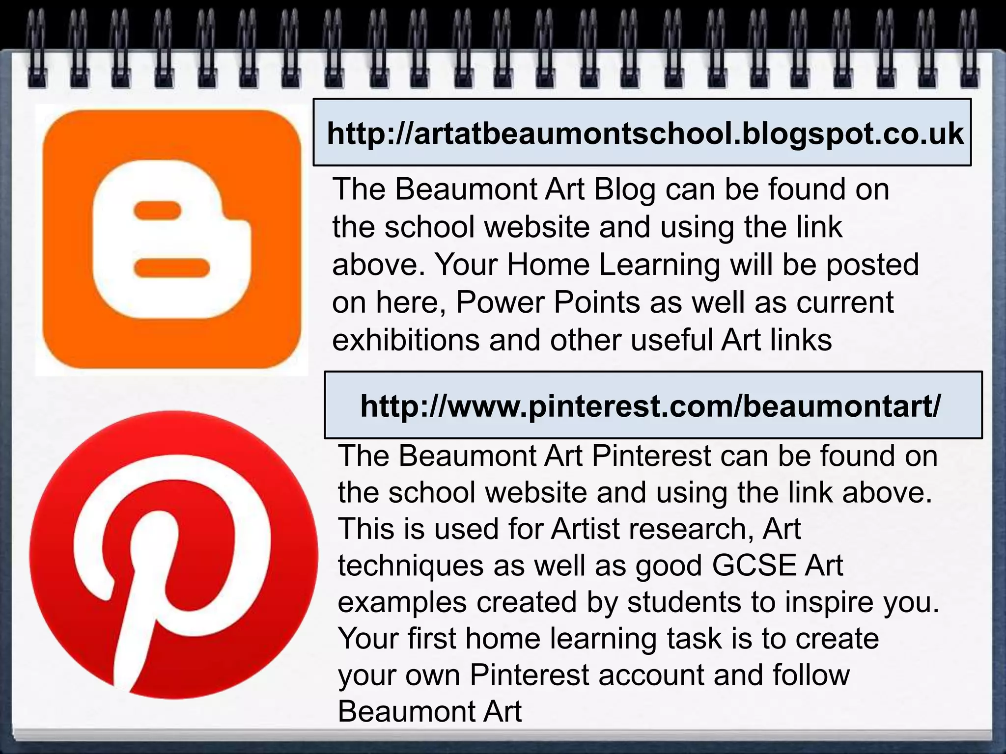 http://artatbeaumontschool.blogspot.co.uk
http://www.pinterest.com/beaumontart/
The Beaumont Art Blog can be found on
the school website and using the link
above. Your Home Learning will be posted
on here, Power Points as well as current
exhibitions and other useful Art links
The Beaumont Art Pinterest can be found on
the school website and using the link above.
This is used for Artist research, Art
techniques as well as good GCSE Art
examples created by students to inspire you.
Your first home learning task is to create
your own Pinterest account and follow
Beaumont Art
 