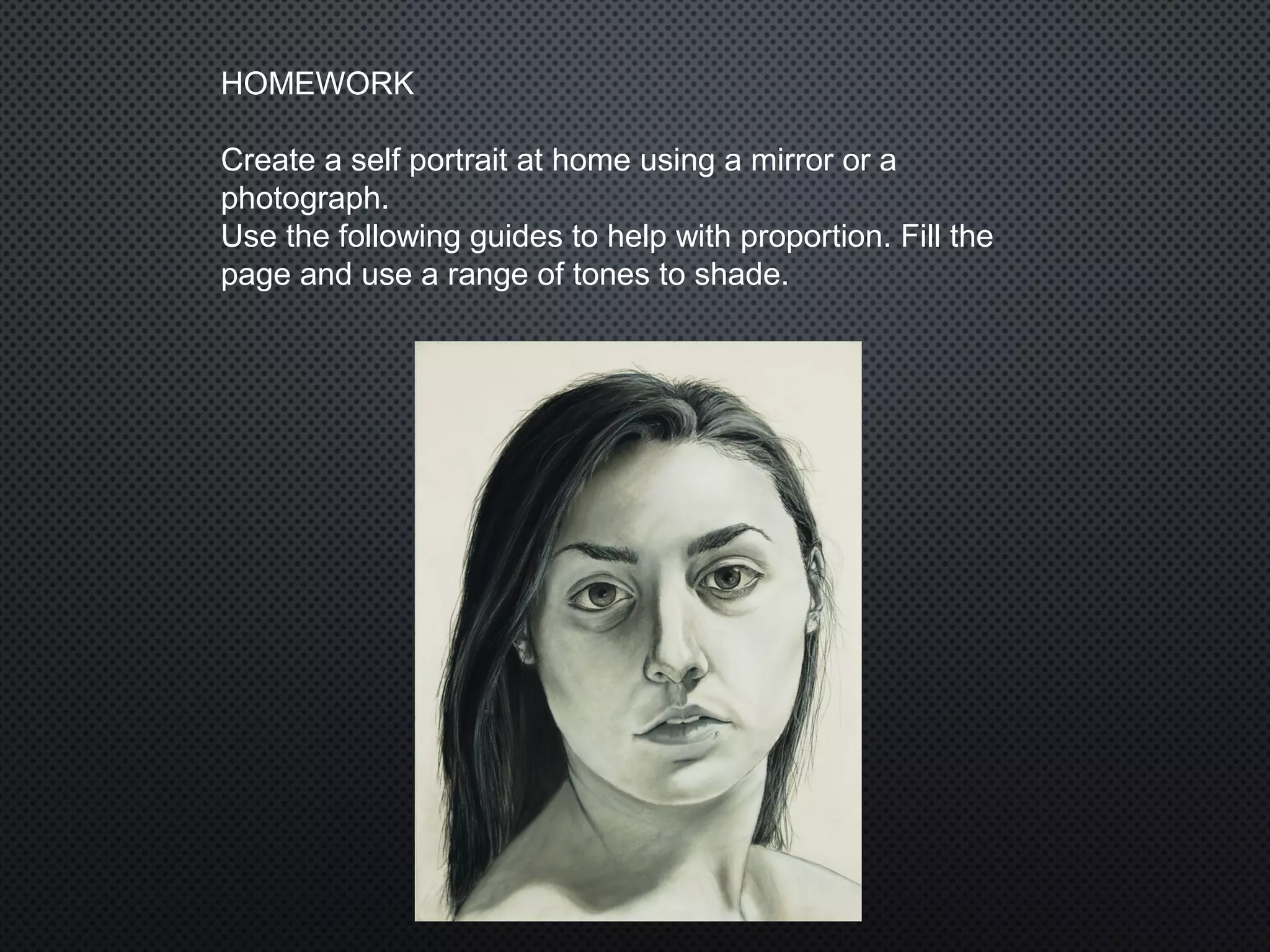 HOMEWORK
Create a self portrait at home using a mirror or a
photograph.
Use the following guides to help with proportion. Fill the
page and use a range of tones to shade.
 