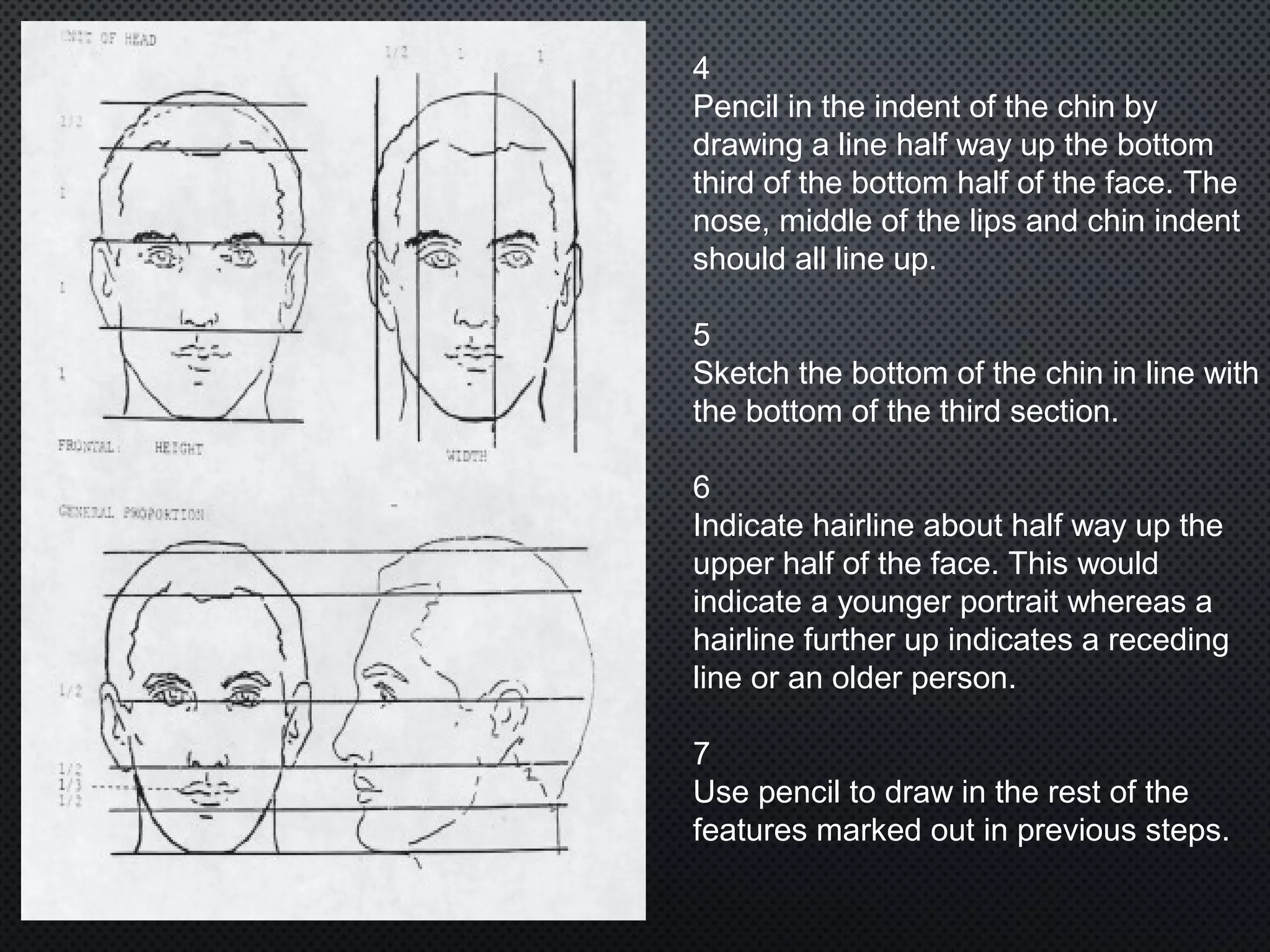 4
Pencil in the indent of the chin by
drawing a line half way up the bottom
third of the bottom half of the face. The
nose, middle of the lips and chin indent
should all line up.
5
Sketch the bottom of the chin in line with
the bottom of the third section.
6
Indicate hairline about half way up the
upper half of the face. This would
indicate a younger portrait whereas a
hairline further up indicates a receding
line or an older person.
7
Use pencil to draw in the rest of the
features marked out in previous steps.
 