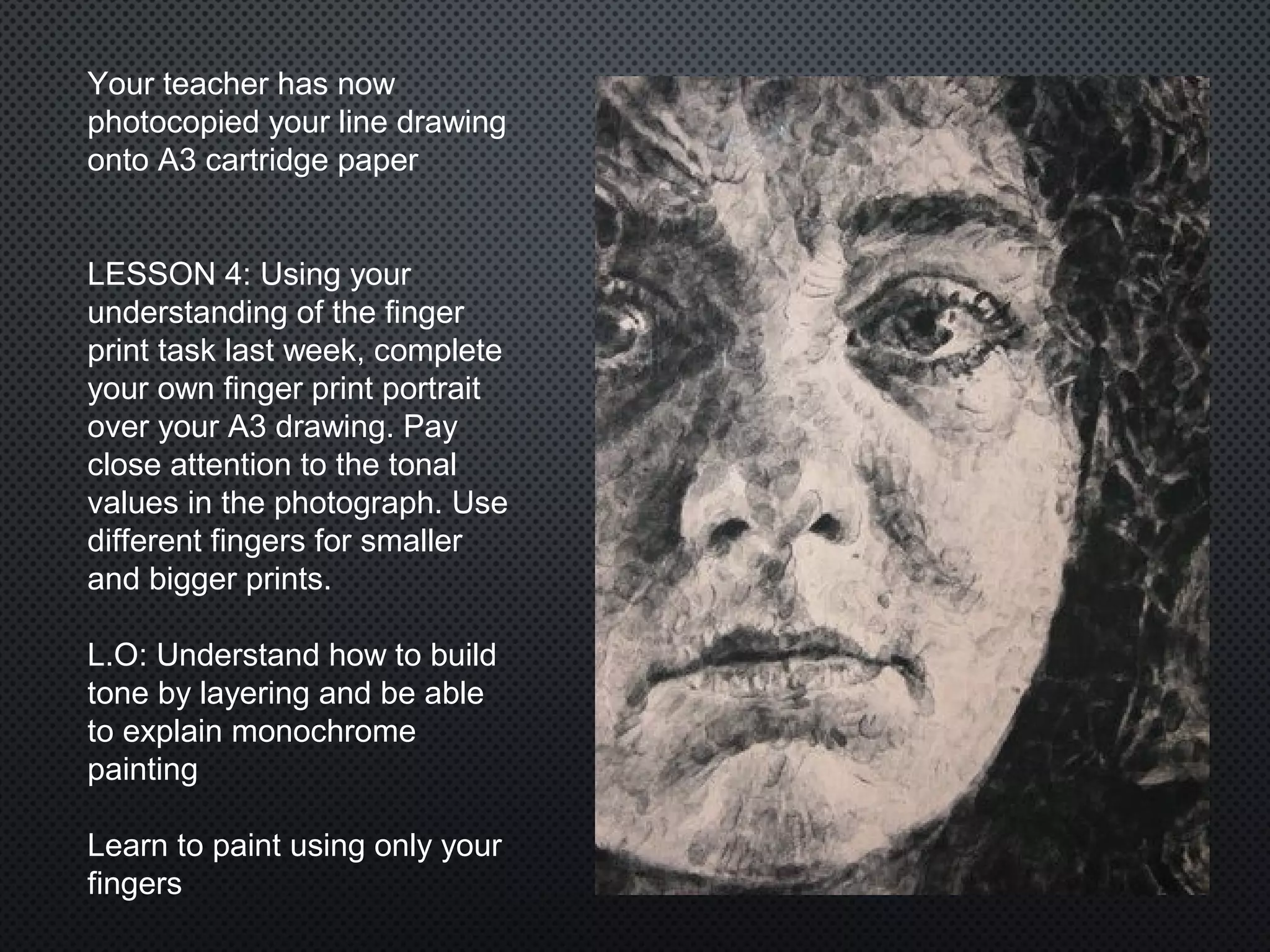 Your teacher has now
photocopied your line drawing
onto A3 cartridge paper
LESSON 4: Using your
understanding of the finger
print task last week, complete
your own finger print portrait
over your A3 drawing. Pay
close attention to the tonal
values in the photograph. Use
different fingers for smaller
and bigger prints.
L.O: Understand how to build
tone by layering and be able
to explain monochrome
painting
Learn to paint using only your
fingers
 