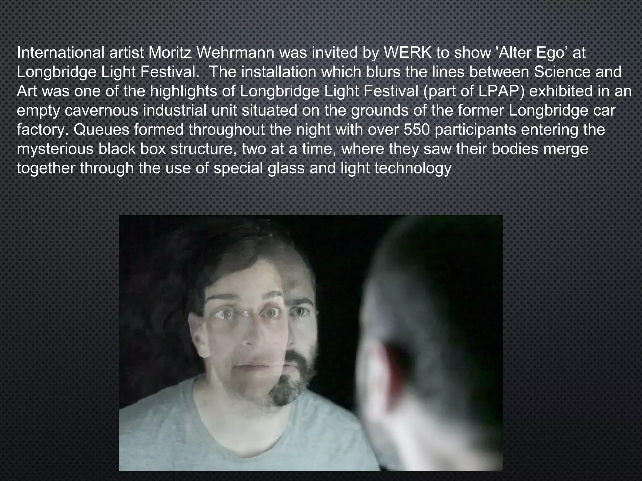 International artist Moritz Wehrmann was invited by WERK to show 'Alter Ego’ at
Longbridge Light Festival. The installation which blurs the lines between Science and
Art was one of the highlights of Longbridge Light Festival (part of LPAP) exhibited in an
empty cavernous industrial unit situated on the grounds of the former Longbridge car
factory. Queues formed throughout the night with over 550 participants entering the
mysterious black box structure, two at a time, where they saw their bodies merge
together through the use of special glass and light technology
 