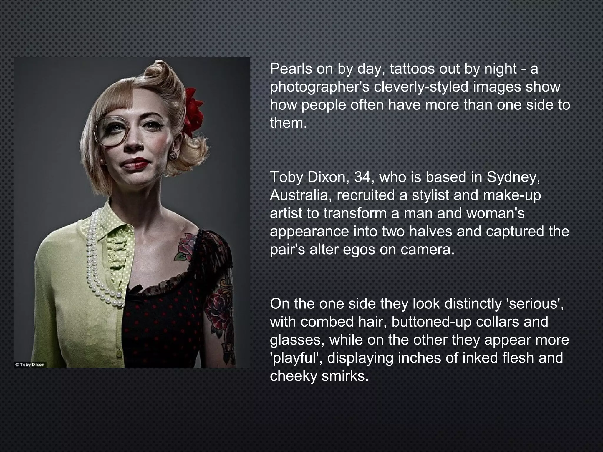 Pearls on by day, tattoos out by night - a
photographer's cleverly-styled images show
how people often have more than one side to
them.
Toby Dixon, 34, who is based in Sydney,
Australia, recruited a stylist and make-up
artist to transform a man and woman's
appearance into two halves and captured the
pair's alter egos on camera.
On the one side they look distinctly 'serious',
with combed hair, buttoned-up collars and
glasses, while on the other they appear more
'playful', displaying inches of inked flesh and
cheeky smirks.
 
