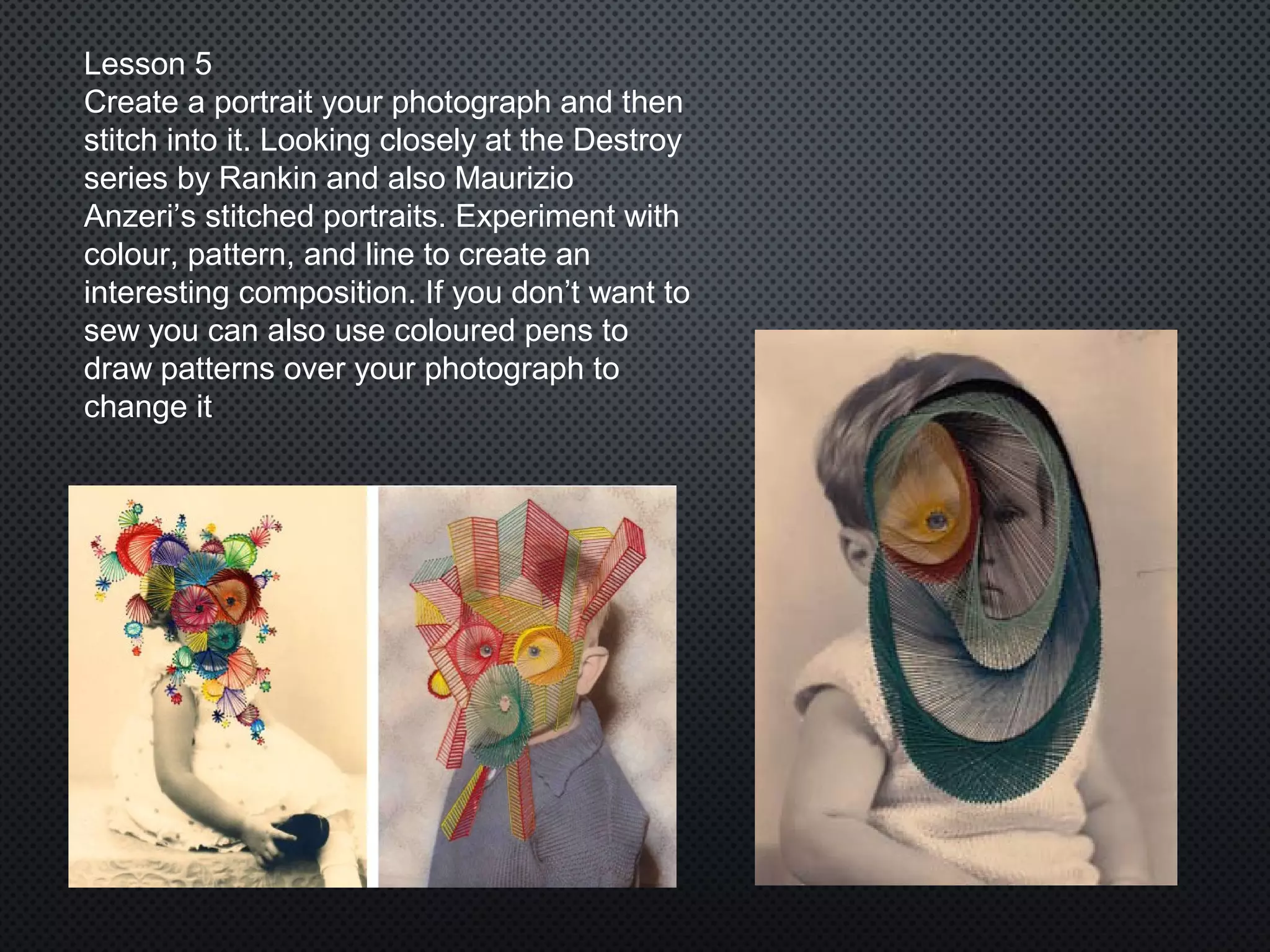 Lesson 5
Create a portrait your photograph and then
stitch into it. Looking closely at the Destroy
series by Rankin and also Maurizio
Anzeri’s stitched portraits. Experiment with
colour, pattern, and line to create an
interesting composition. If you don’t want to
sew you can also use coloured pens to
draw patterns over your photograph to
change it
 