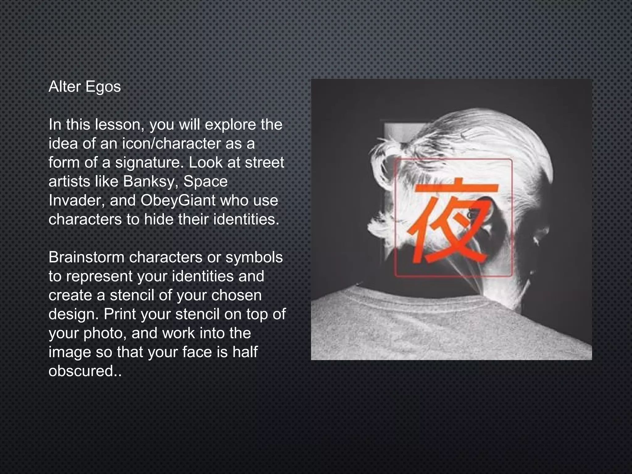 Alter Egos
In this lesson, you will explore the
idea of an icon/character as a
form of a signature. Look at street
artists like Banksy, Space
Invader, and ObeyGiant who use
characters to hide their identities.
Brainstorm characters or symbols
to represent your identities and
create a stencil of your chosen
design. Print your stencil on top of
your photo, and work into the
image so that your face is half
obscured..
 