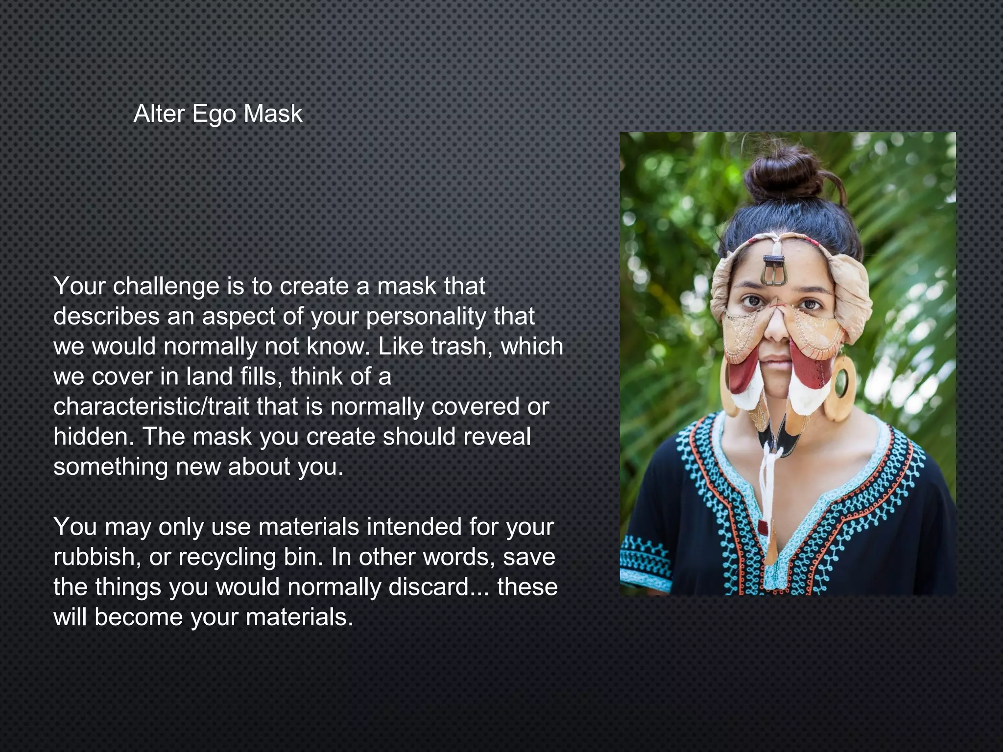 Your challenge is to create a mask that
describes an aspect of your personality that
we would normally not know. Like trash, which
we cover in land fills, think of a
characteristic/trait that is normally covered or
hidden. The mask you create should reveal
something new about you.
You may only use materials intended for your
rubbish, or recycling bin. In other words, save
the things you would normally discard... these
will become your materials.
Alter Ego Mask
 