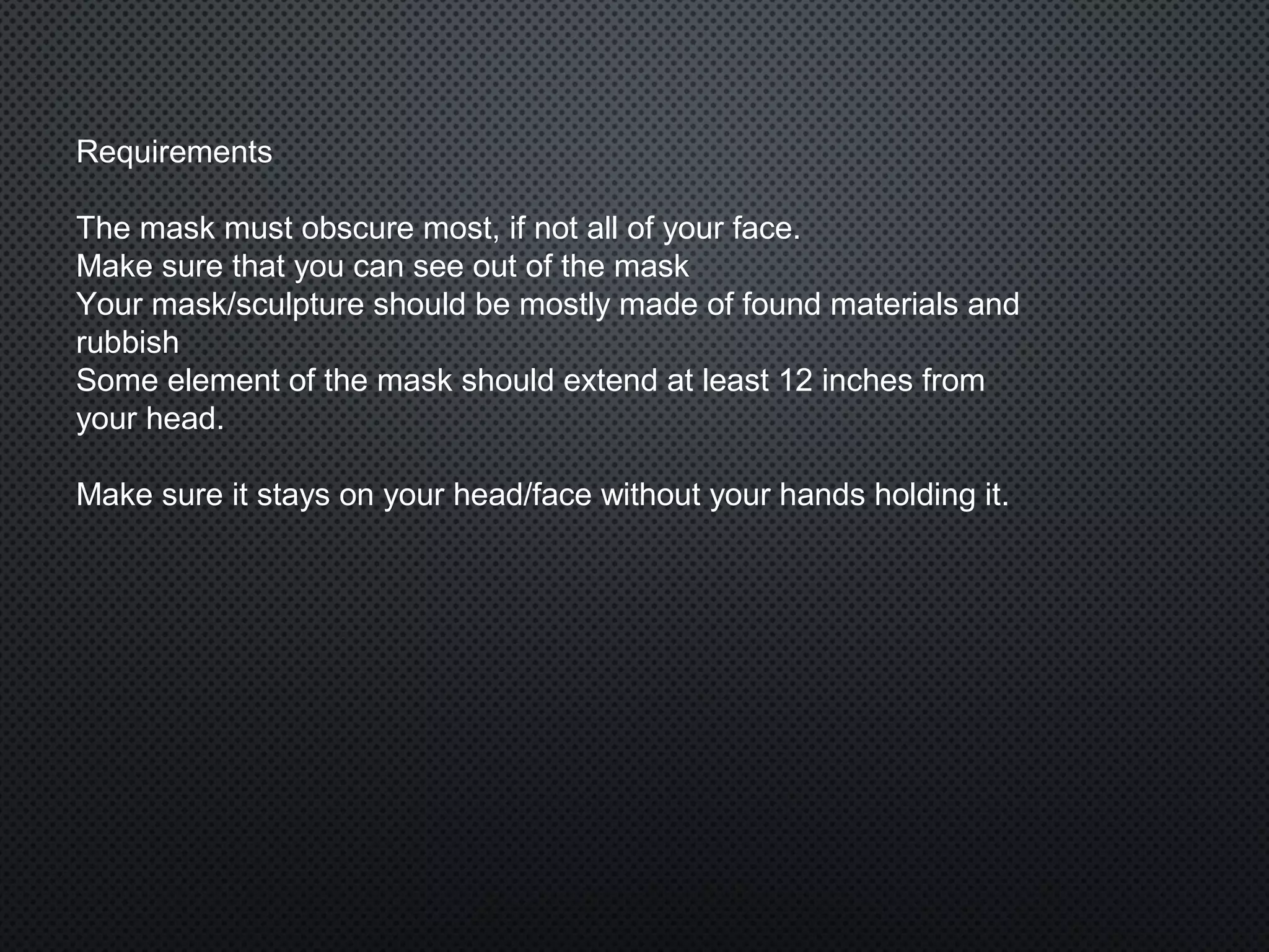 Requirements
The mask must obscure most, if not all of your face.
Make sure that you can see out of the mask
Your mask/sculpture should be mostly made of found materials and
rubbish
Some element of the mask should extend at least 12 inches from
your head.
Make sure it stays on your head/face without your hands holding it.
 