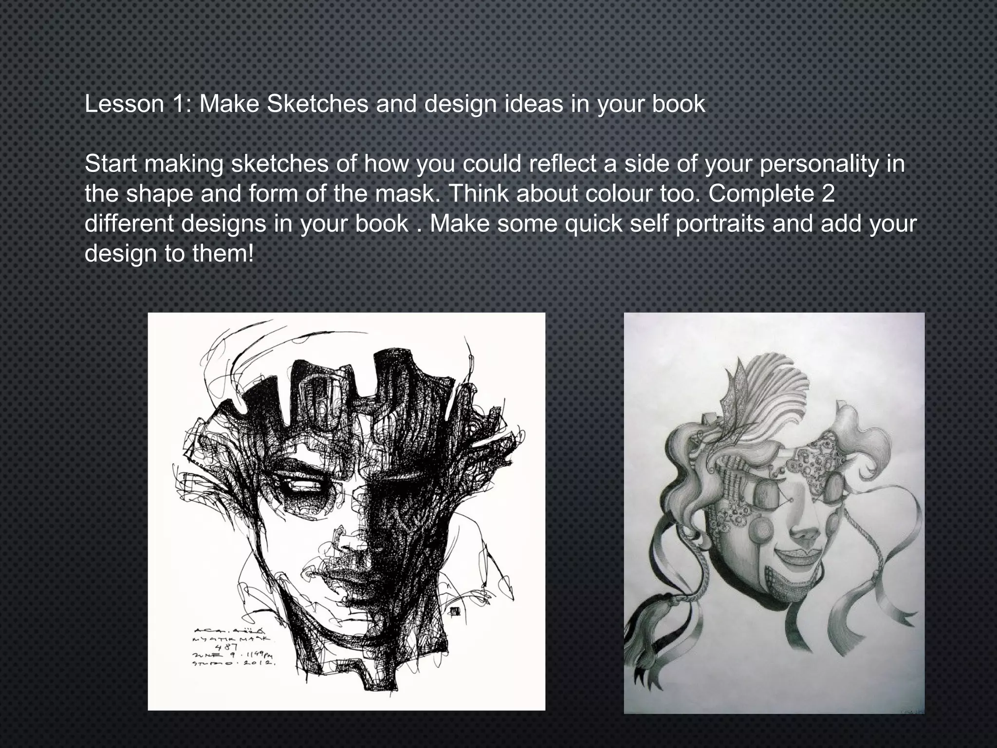Lesson 1: Make Sketches and design ideas in your book
Start making sketches of how you could reflect a side of your personality in
the shape and form of the mask. Think about colour too. Complete 2
different designs in your book . Make some quick self portraits and add your
design to them!
 