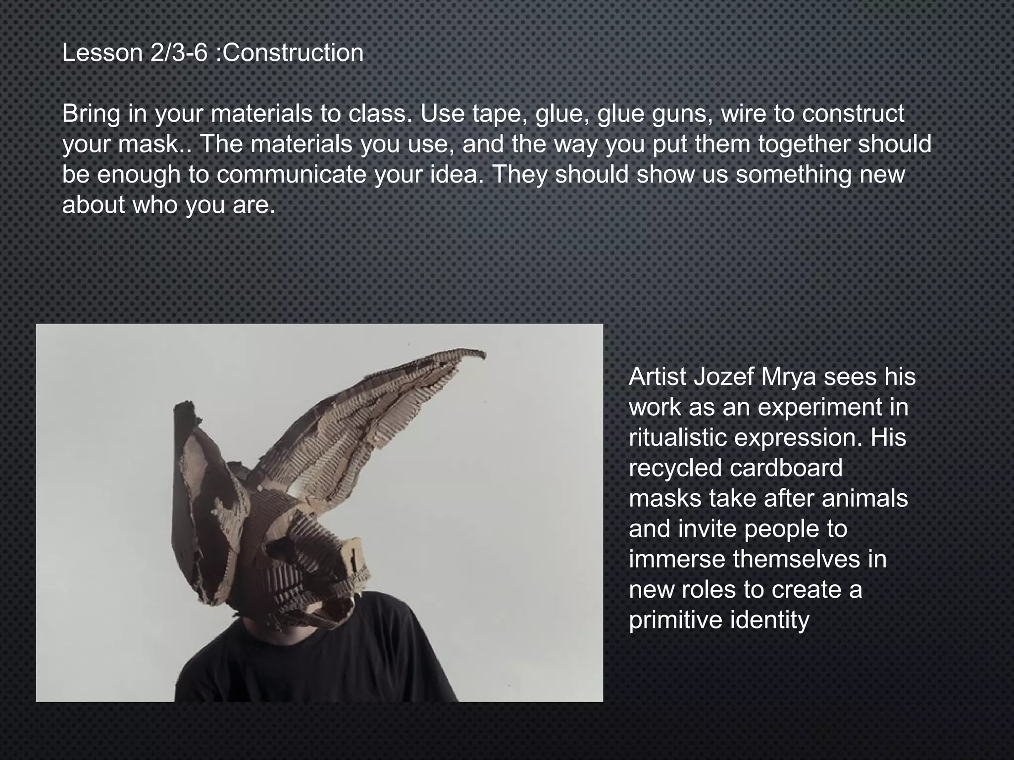Lesson 2/3-6 :Construction
Bring in your materials to class. Use tape, glue, glue guns, wire to construct
your mask.. The materials you use, and the way you put them together should
be enough to communicate your idea. They should show us something new
about who you are.
Artist Jozef Mrya sees his
work as an experiment in
ritualistic expression. His
recycled cardboard
masks take after animals
and invite people to
immerse themselves in
new roles to create a
primitive identity
 