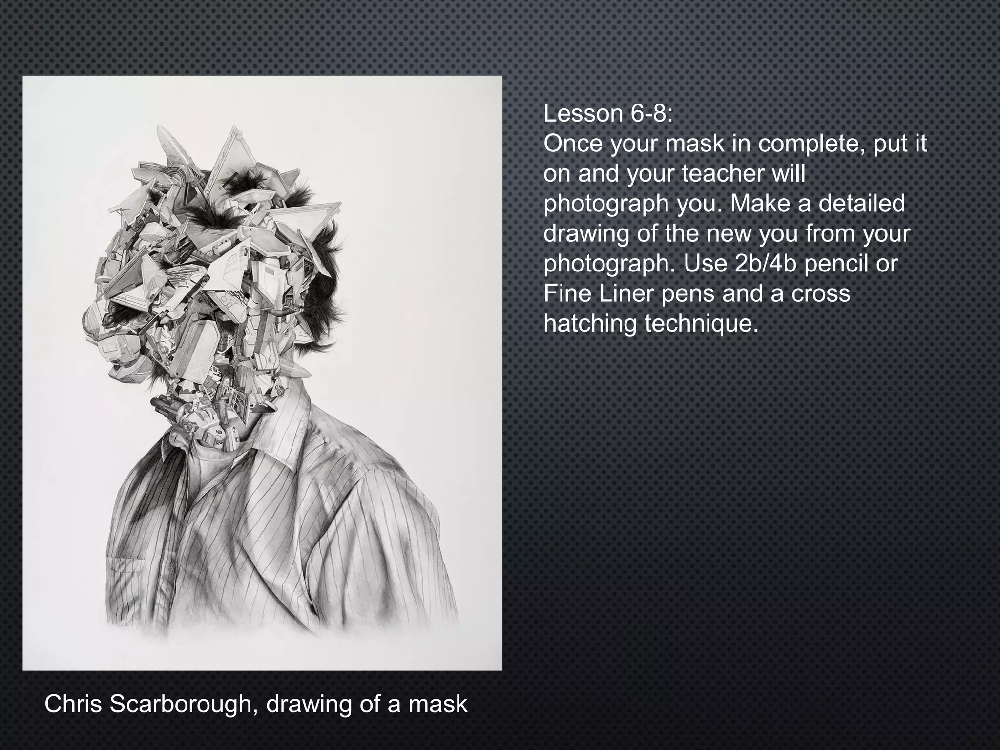 Chris Scarborough, drawing of a mask
Lesson 6-8:
Once your mask in complete, put it
on and your teacher will
photograph you. Make a detailed
drawing of the new you from your
photograph. Use 2b/4b pencil or
Fine Liner pens and a cross
hatching technique.
 