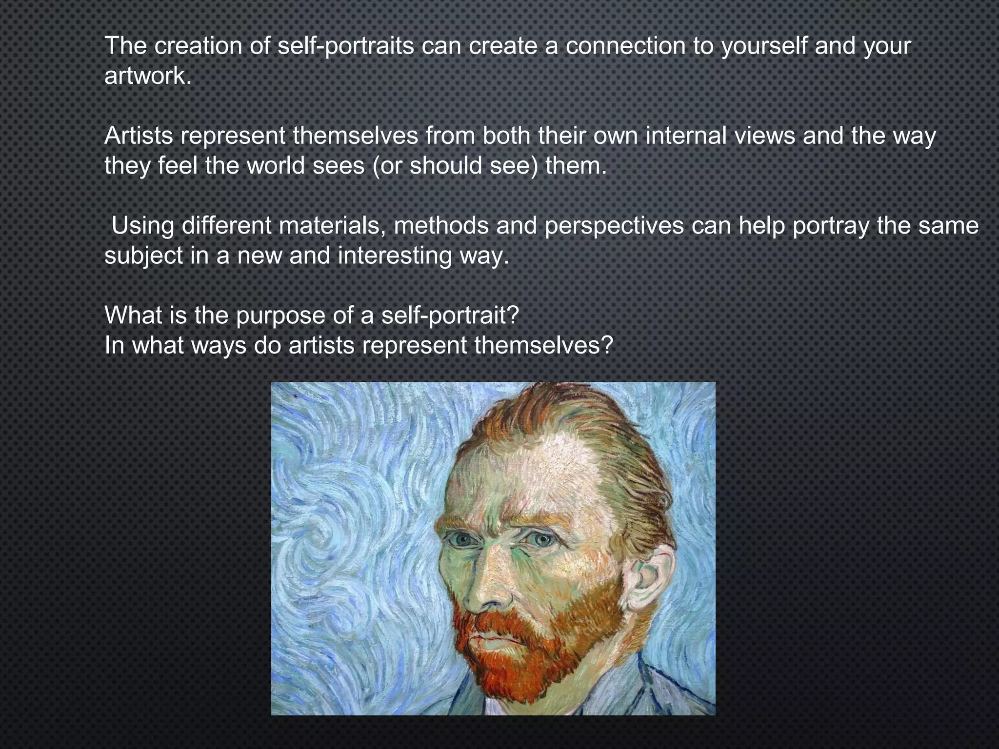 The creation of self-portraits can create a connection to yourself and your
artwork.
Artists represent themselves from both their own internal views and the way
they feel the world sees (or should see) them.
Using different materials, methods and perspectives can help portray the same
subject in a new and interesting way.
What is the purpose of a self-portrait?
In what ways do artists represent themselves?
 