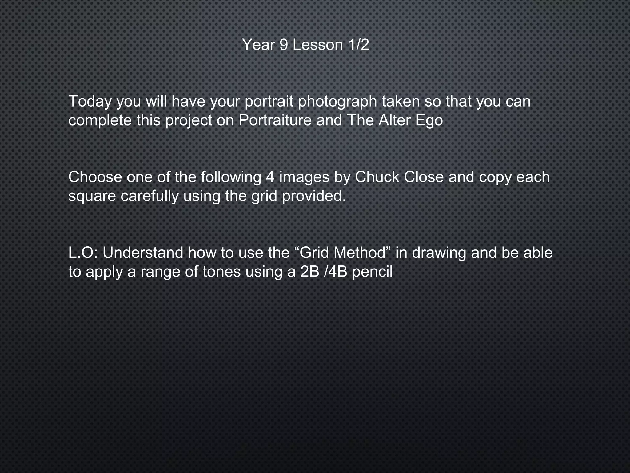 Year 9 Lesson 1/2
Today you will have your portrait photograph taken so that you can
complete this project on Portraiture and The Alter Ego
Choose one of the following 4 images by Chuck Close and copy each
square carefully using the grid provided.
L.O: Understand how to use the “Grid Method” in drawing and be able
to apply a range of tones using a 2B /4B pencil
 