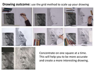 Drawing outcome: use the grid method to scale up your drawing
Concentrate on one square at a time.
This will help you to be more accurate
and create a more interesting drawing.
 