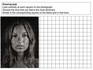 Drawing task
Look carefully at each square on the photograph.
Choose the tone that you feel is the most dominant.
Shade in the corresponding square on the blank grid in that tone.
 
