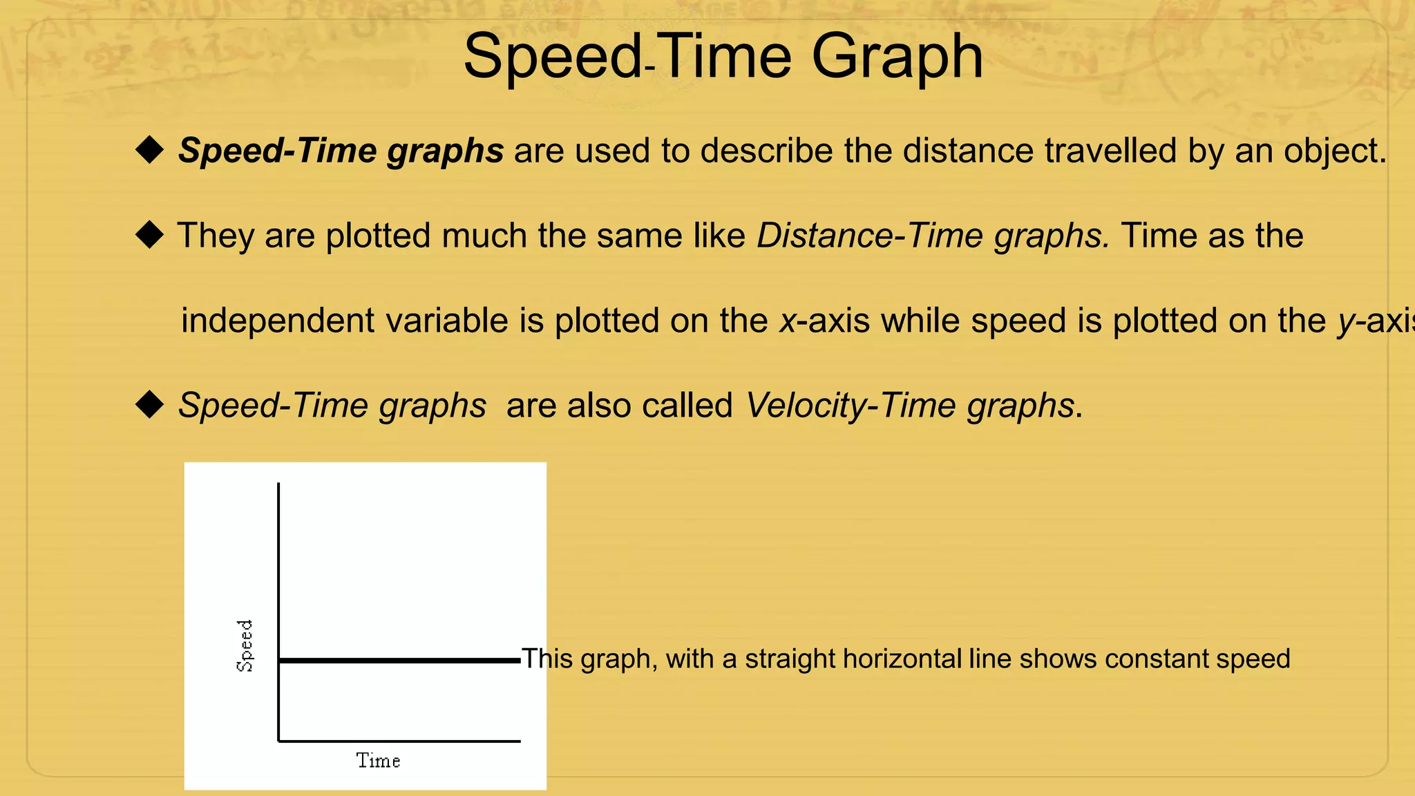 Speed-Time Graph
 Speed-Time graphs are used to describe the distance travelled by an object.
 They are plotted much the same like Distance-Time graphs. Time as the
independent variable is plotted on the x-axis while speed is plotted on the y-axis
 Speed-Time graphs are also called Velocity-Time graphs.
Motion Graphs 7
SPEED-TIME GRAPHS
Speed-Time graphs are also called Velocity-Time graphs.
Speed-Time graphs look much like Distance-
Time graphs. Be sure to read the labels!!
Time is plotted on the X-axis. Speed or
velocity is plotted on the Y-axis.
A straight horizontal line on a speed-time
graph means that speed is constant. It is
not changing over time.
A straight line does not mean that the
object is not moving!
This graph, with a straight horizontal line shows constant speed
 