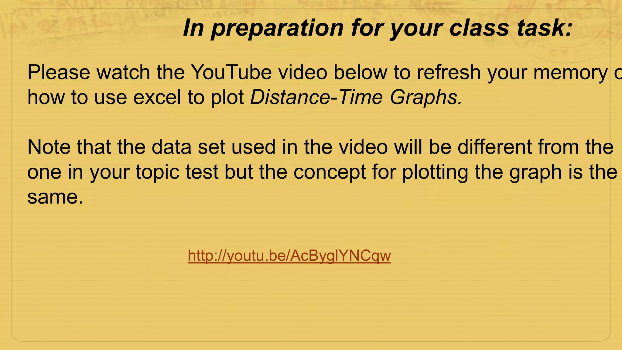 http://youtu.be/AcByglYNCqw
Please watch the YouTube video below to refresh your memory o
how to use excel to plot Distance-Time Graphs.
Note that the data set used in the video will be different from the
one in your topic test but the concept for plotting the graph is the
same.
In preparation for your class task:
 
