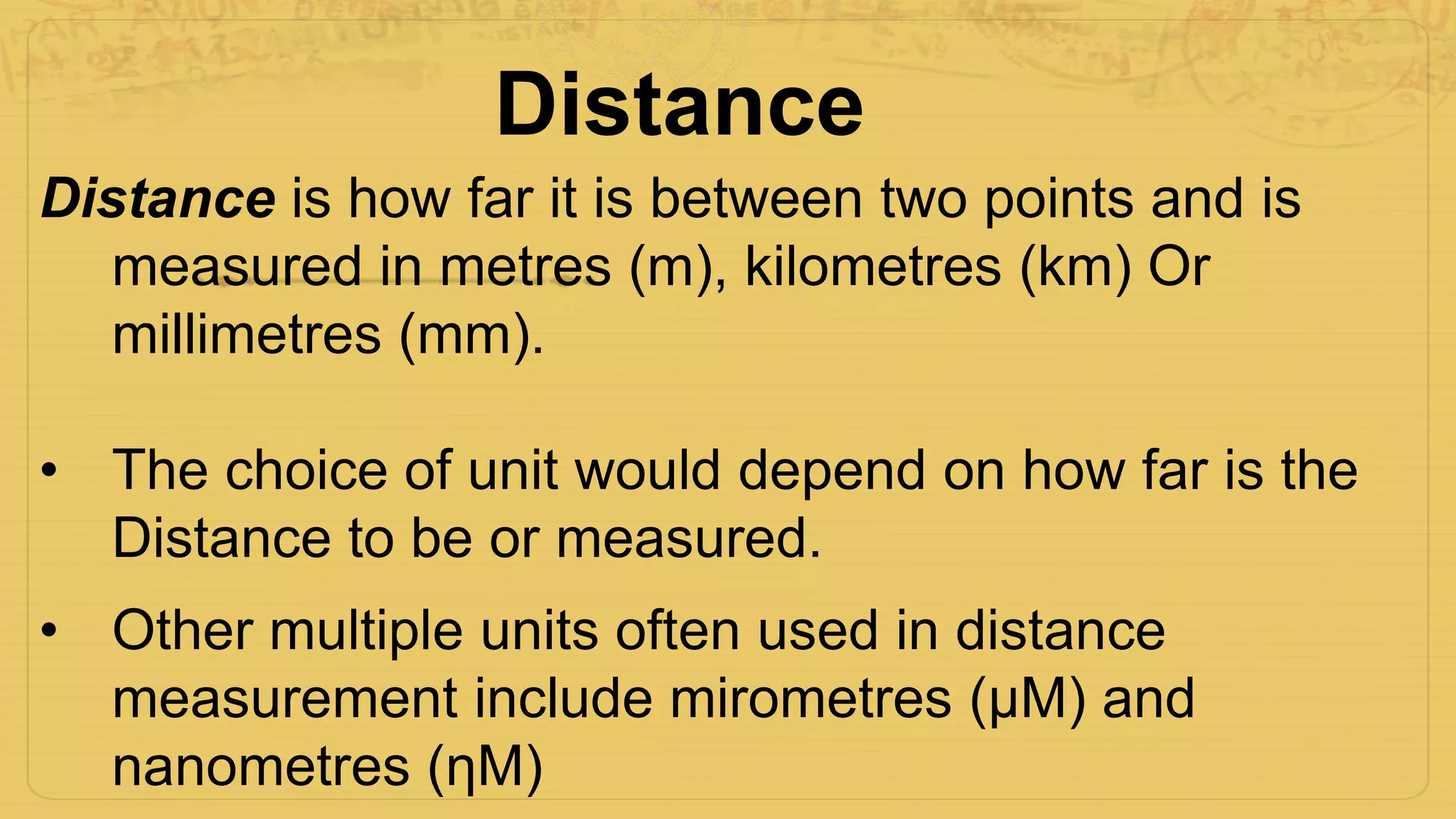 Distance
Distance is how far it is between two points and is
measured in metres (m), kilometres (km) Or
millimetres (mm).
• The choice of unit would depend on how far is the
Distance to be or measured.
• Other multiple units often used in distance
measurement include mirometres (μM) and
nanometres (ηM)
 