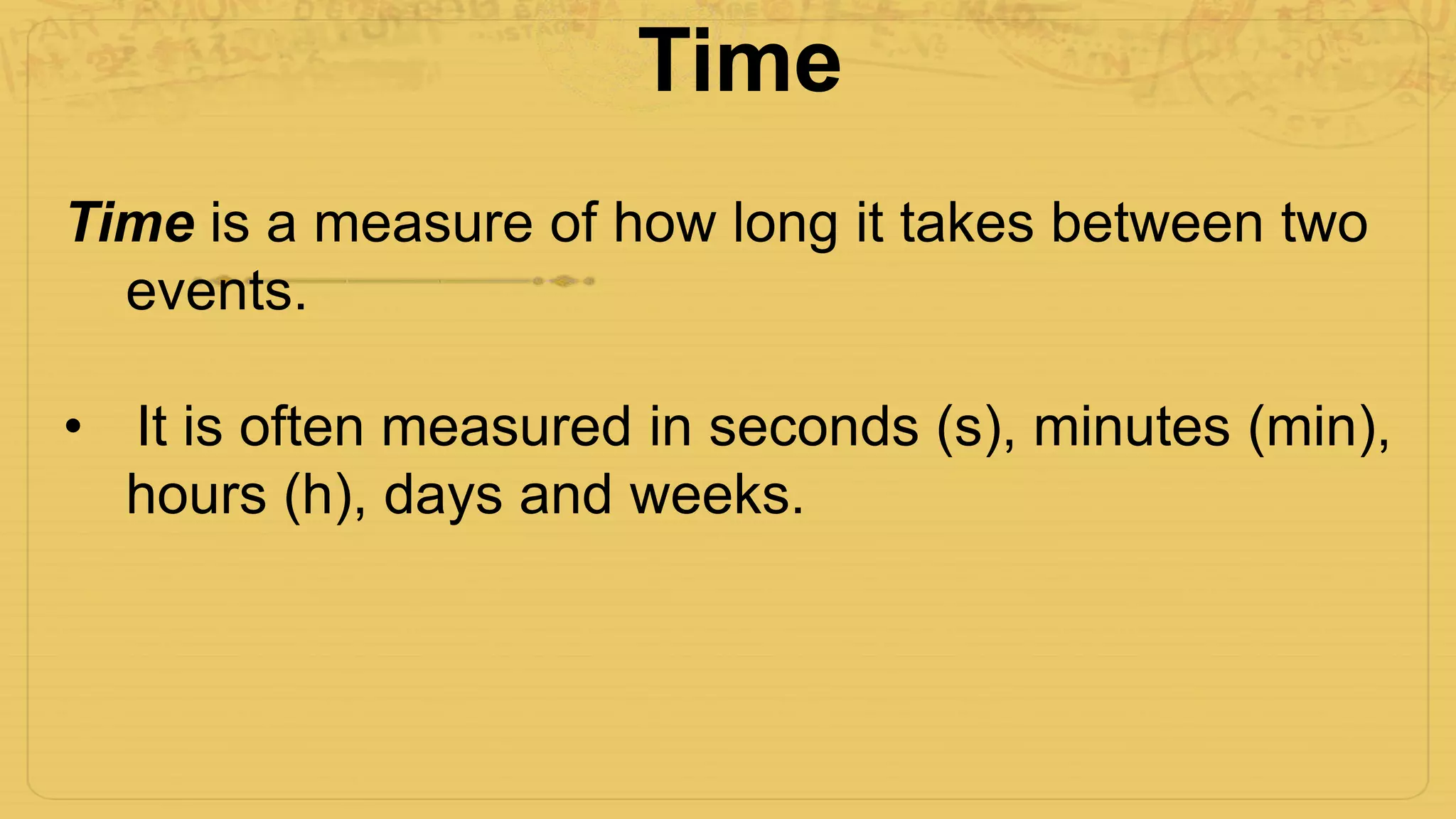 Time
Time is a measure of how long it takes between two
events.
• It is often measured in seconds (s), minutes (min),
hours (h), days and weeks.
 