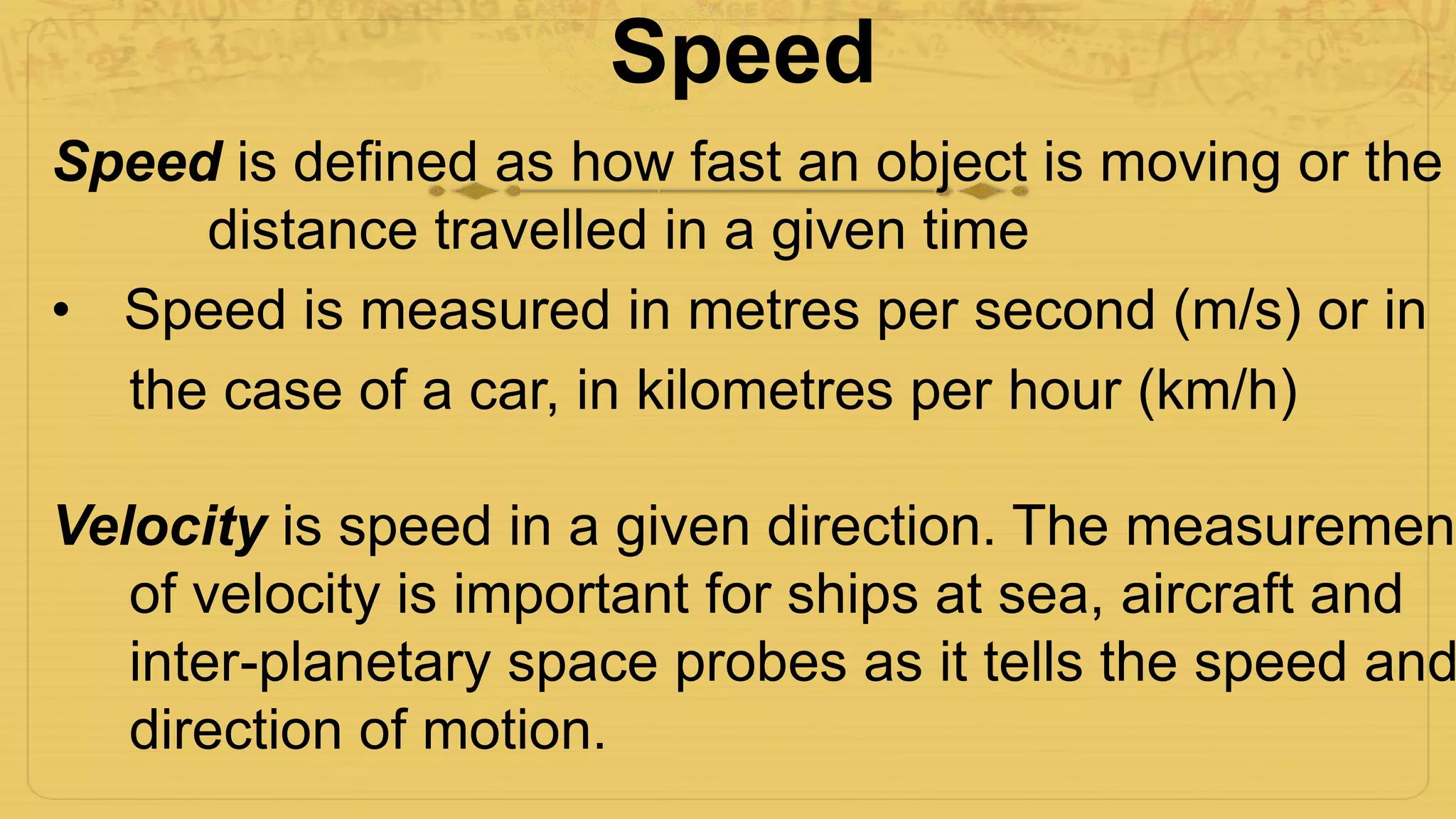 Speed
Speed is defined as how fast an object is moving or the
distance travelled in a given time
• Speed is measured in metres per second (m/s) or in
the case of a car, in kilometres per hour (km/h)
Velocity is speed in a given direction. The measurement
of velocity is important for ships at sea, aircraft and
inter-planetary space probes as it tells the speed and
direction of motion.
 