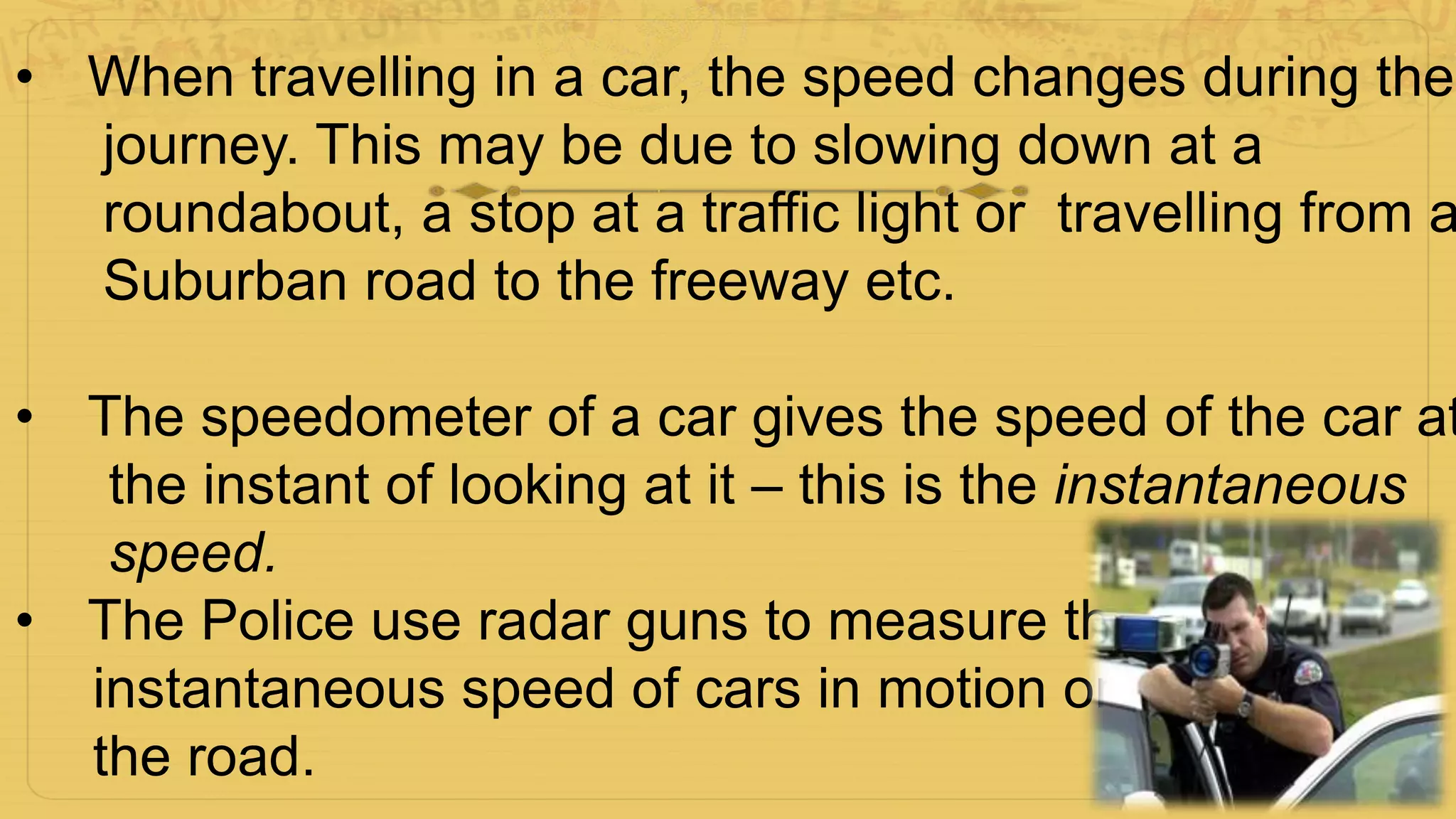 • When travelling in a car, the speed changes during the
journey. This may be due to slowing down at a
roundabout, a stop at a traffic light or travelling from a
Suburban road to the freeway etc.
• The speedometer of a car gives the speed of the car at
the instant of looking at it – this is the instantaneous
speed.
• The Police use radar guns to measure the
instantaneous speed of cars in motion on
the road.
 