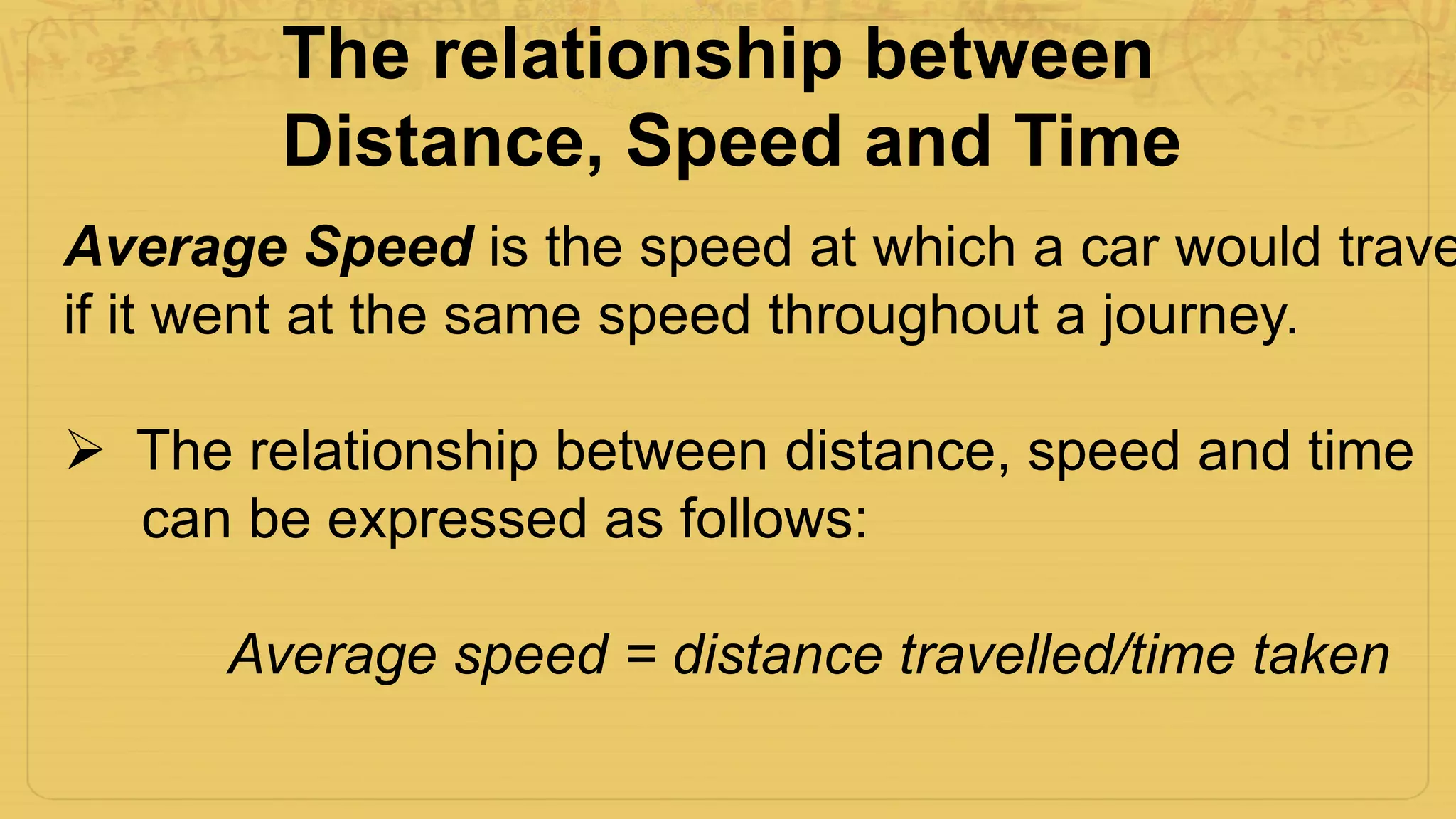 Average Speed is the speed at which a car would trave
if it went at the same speed throughout a journey.
 The relationship between distance, speed and time
can be expressed as follows:
Average speed = distance travelled/time taken
The relationship between
Distance, Speed and Time
 