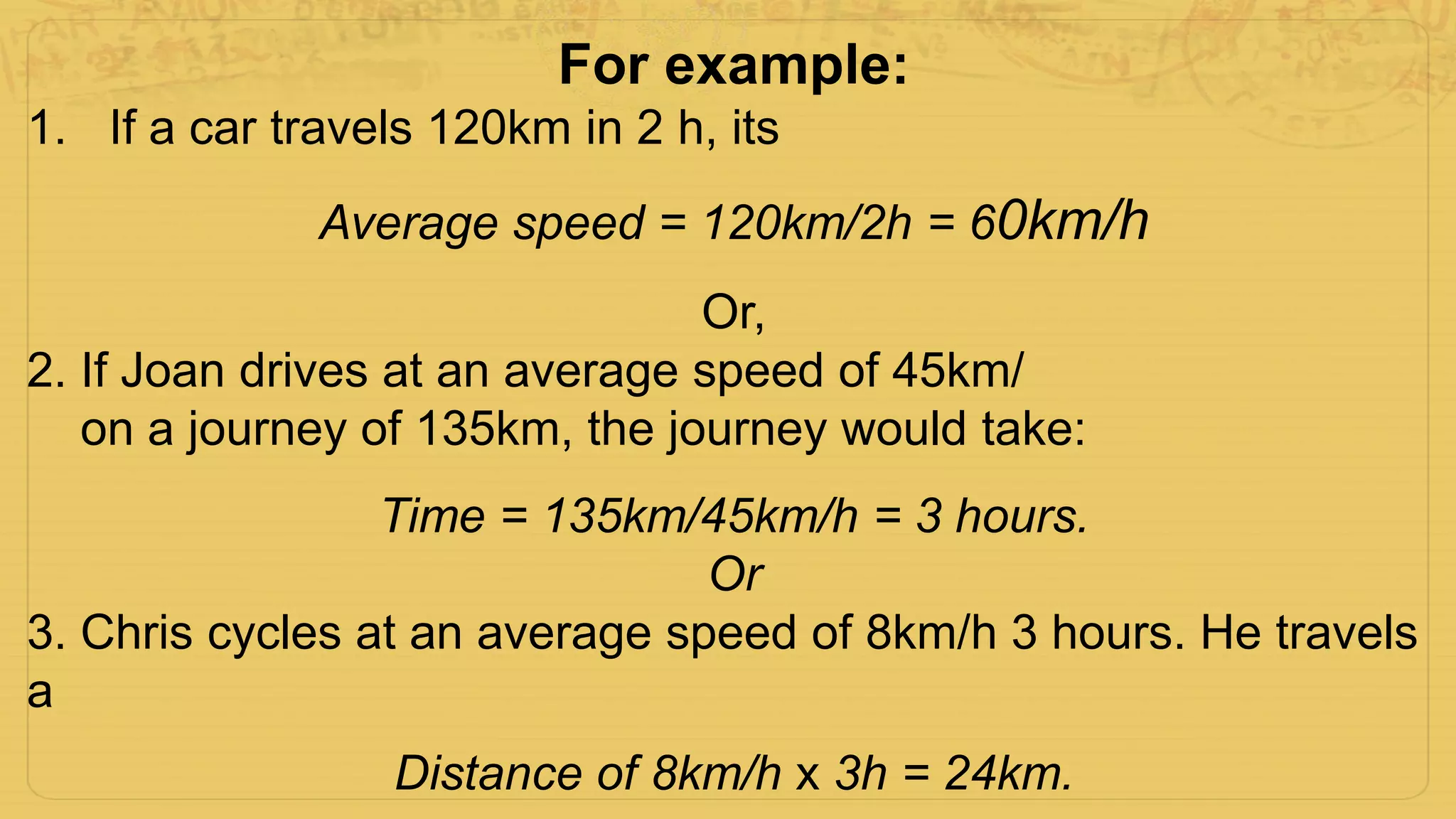 For example:
1. If a car travels 120km in 2 h, its
Average speed = 120km/2h = 60km/h
Or,
2. If Joan drives at an average speed of 45km/
on a journey of 135km, the journey would take:
Time = 135km/45km/h = 3 hours.
Or
3. Chris cycles at an average speed of 8km/h 3 hours. He travels
a
Distance of 8km/h x 3h = 24km.
 