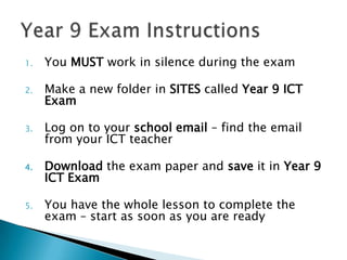 1.

You MUST work in silence during the exam

2.

Make a new folder in SITES called Year 9 ICT
Exam

3.

Log on to your school email – find the email
from your ICT teacher

4.

Download the exam paper and save it in Year 9
ICT Exam

5.

You have the whole lesson to complete the
exam – start as soon as you are ready

 
