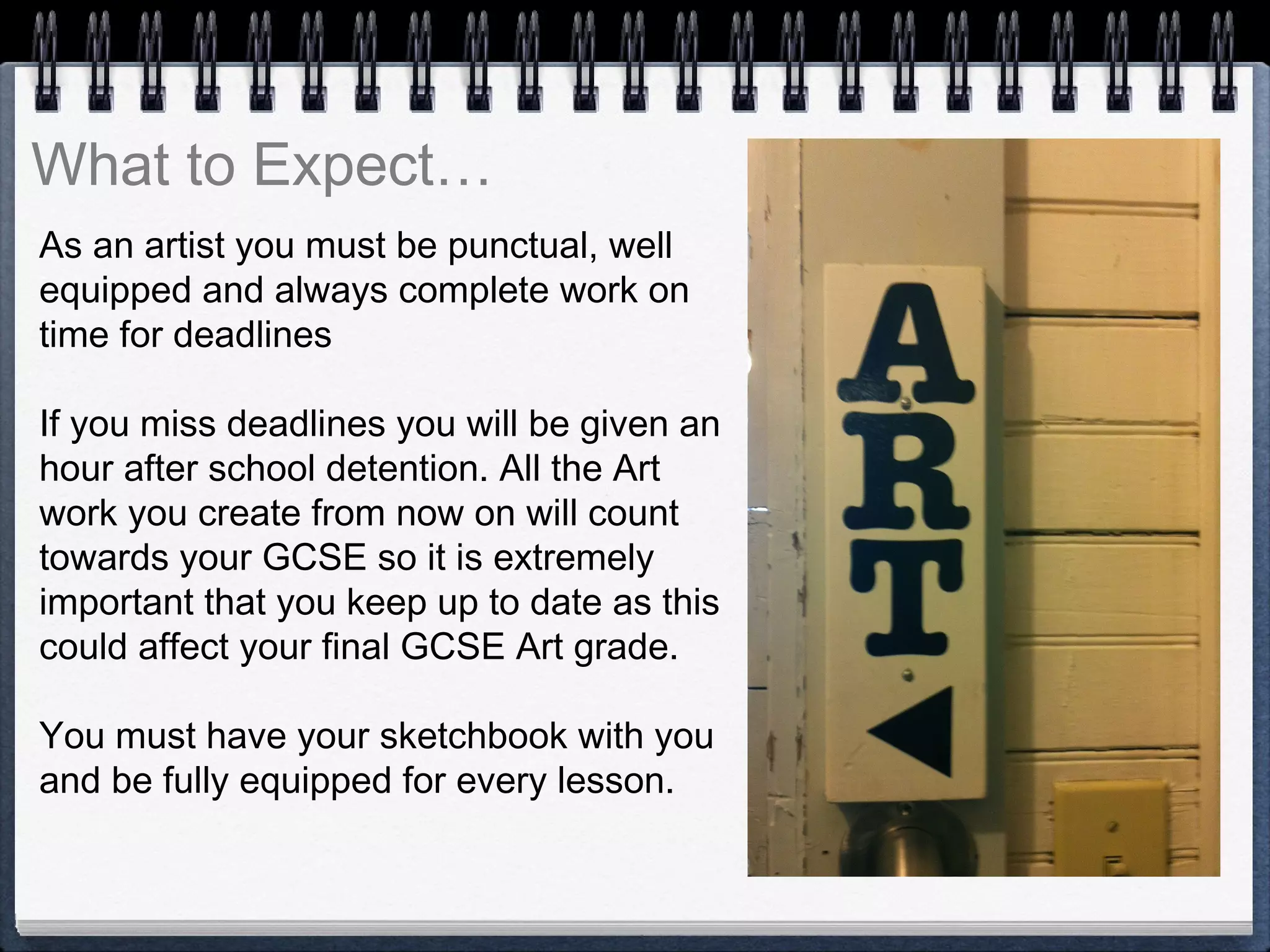 As an artist you must be punctual, well
equipped and always complete work on
time for deadlines
If you miss deadlines you will be given an
hour after school detention. All the Art
work you create from now on will count
towards your GCSE so it is extremely
important that you keep up to date as this
could affect your final GCSE Art grade.
You must have your sketchbook with you
and be fully equipped for every lesson.
What to Expect…
 
