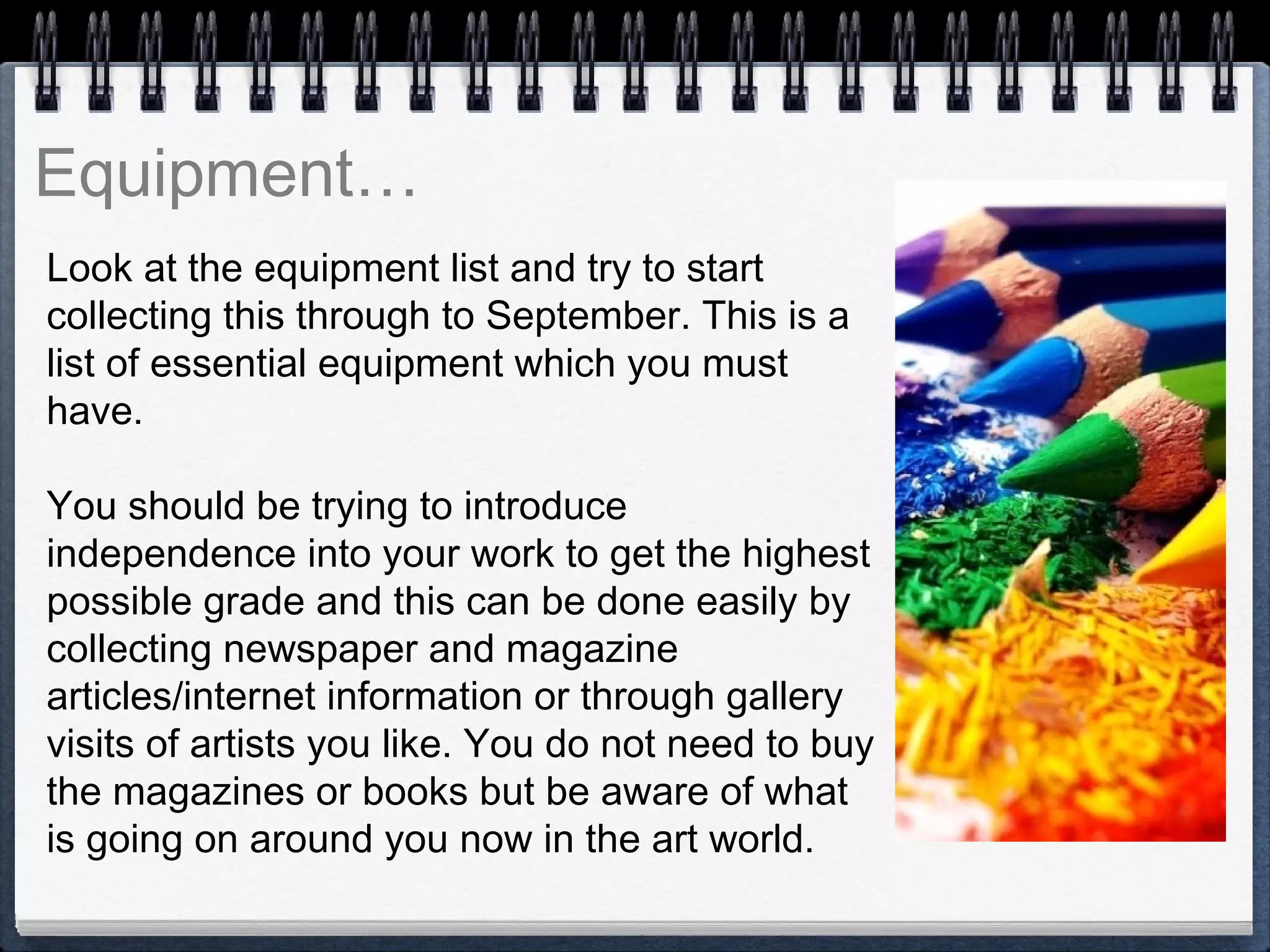 Look at the equipment list and try to start
collecting this through to September. This is a
list of essential equipment which you must
have.
You should be trying to introduce
independence into your work to get the highest
possible grade and this can be done easily by
collecting newspaper and magazine
articles/internet information or through gallery
visits of artists you like. You do not need to buy
the magazines or books but be aware of what
is going on around you now in the art world.
 
 
Equipment…
 