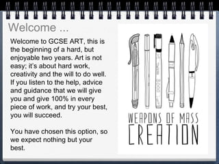 Welcome to GCSE ART, this is
the beginning of a hard, but
enjoyable two years. Art is not
easy; it’s about hard work,
creativity and the will to do well.
If you listen to the help, advice
and guidance that we will give
you and give 100% in every
piece of work, and try your best,
you will succeed.
 
You have chosen this option, so
we expect nothing but your
best.
Welcome ...
 