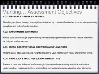 Marking… Assessment Objectives
AO1: RESEARCH – IMAGES & ARTISTS
Develop your ideas through investigations informed by contextual and other sources, demonstrating
analytical and cultural understanding.
AO2: EXPERIMENTS WITH MEDIA
Refine your ideas through experimenting and selecting appropriate resources, media, materials,
techniques and processes.
AO3: IDEAS, OBSERVATIONAL DRAWINGS & EXPLANATIONS
Record ideas, observations and insights relevant to your intentions in visual and/or other forms.
AO4: FINAL IDEA & FINAL PIECE, LINKS WITH ARTISTS
Present a personal, informed and meaningful response demonstrating analytical and critical
understanding, realising intentions and making connections between visual or other elements.
 