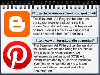 http://artatbeaumontschool.blogspot.co.uk
http://www.pinterest.com/beaumontart/
The Beaumont Art Blog can be found on
the school website and using the link
above. Your Home Learning will be posted
on here, Power Points as well as current
exhibitions and other useful Art links
The Beaumont Art Pinterest can be found on
the school website and using the link above.
This is used for Artist research, Art
techniques as well as good GCSE Art
examples created by students to inspire you.
Your first home learning task is to create
your own Pinterest account and follow
Beaumont Art
 