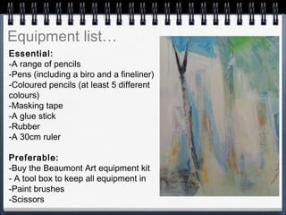 Essential:
-A range of pencils
-Pens (including a biro and a fineliner)
-Coloured pencils (at least 5 different
colours)
-Masking tape
-A glue stick
-Rubber
-A 30cm ruler
Preferable:
-Buy the Beaumont Art equipment kit
- A tool box to keep all equipment in
-Paint brushes
-Scissors
 
Equipment list…
 
